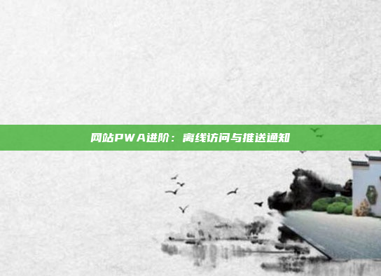 网站PWA进阶：离线访问与推送通知