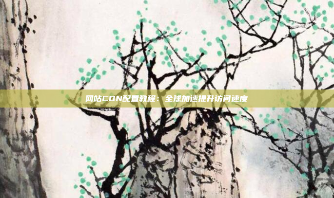 网站CDN配置教程：全球加速提升访问速度