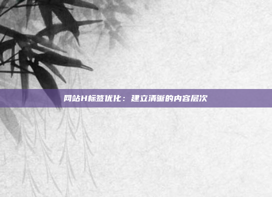 网站H标签优化：建立清晰的内容层次
