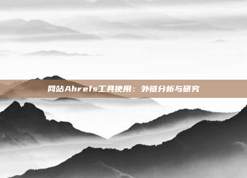 网站Ahrefs工具使用:外链分析与研究