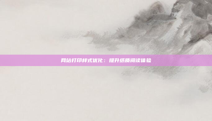 网站打印样式优化：提升纸质阅读体验