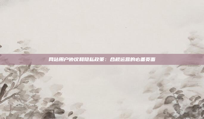 网站用户协议和隐私政策：合规运营的必备页面