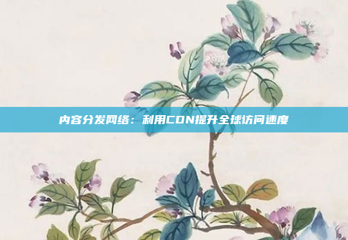 内容分发网络：利用CDN提升全球访问速度