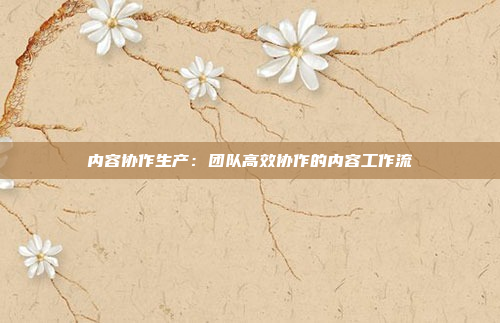 内容协作生产：团队高效协作的内容工作流