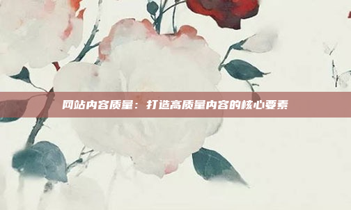 网站内容质量：打造高质量内容的核心要素